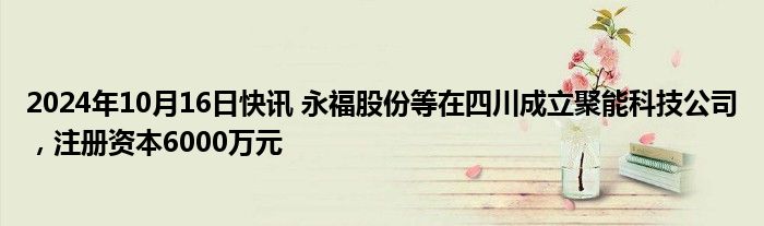 2024年10月16日快讯 永福股份等在四川成立聚能科技公司，注册资本6000万元