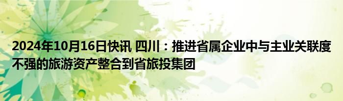 2024年10月16日快讯 四川：推进省属企业中与主业关联度不强的旅游资产整合到省旅投集团