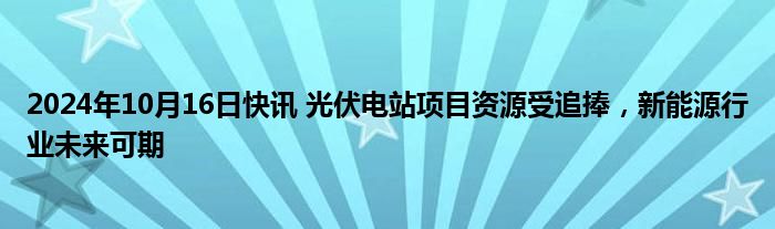 2024年10月16日快讯 光伏电站项目资源受追捧，新能源行业未来可期