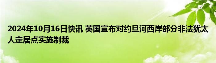 2024年10月16日快讯 英国宣布对约旦河西岸部分非法犹太人定居点实施制裁