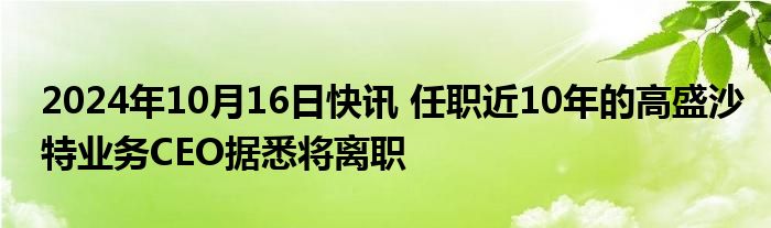 2024年10月16日快讯 任职近10年的高盛沙特业务CEO据悉将离职