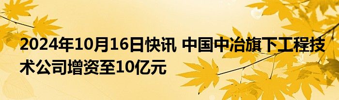 2024年10月16日快讯 中国中冶旗下工程技术公司增资至10亿元