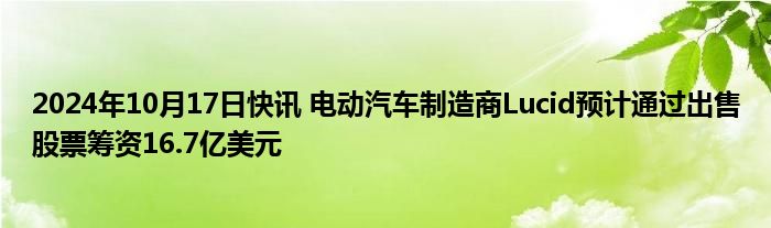 2024年10月17日快讯 电动汽车制造商Lucid预计通过出售股票筹资16.7亿美元