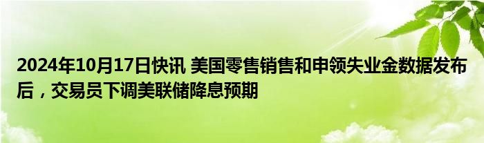 2024年10月17日快讯 美国零售销售和申领失业金数据发布后，交易员下调美联储降息预期