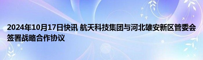 2024年10月17日快讯 航天科技集团与河北雄安新区管委会签署战略合作协议