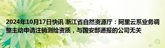 2024年10月17日快讯 浙江省自然资源厅：阿里云系业务调整主动申请注销测绘资质，与国安部通报的公司无关