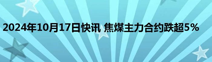 2024年10月17日快讯 焦煤主力合约跌超5%