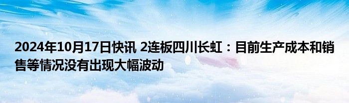 2024年10月17日快讯 2连板四川长虹：目前生产成本和销售等情况没有出现大幅波动