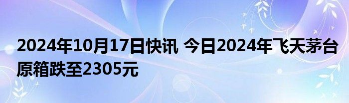 2024年10月17日快讯 今日2024年飞天茅台原箱跌至2305元