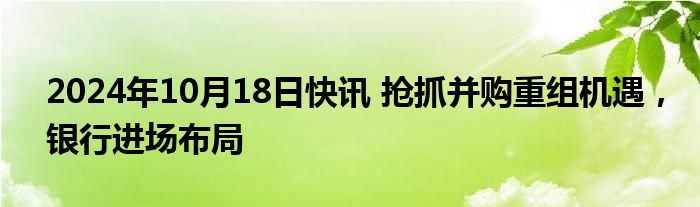 2024年10月18日快讯 抢抓并购重组机遇，银行进场布局