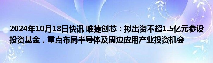 2024年10月18日快讯 唯捷创芯：拟出资不超1.5亿元参设投资基金，重点布局半导体及周边应用产业投资机会