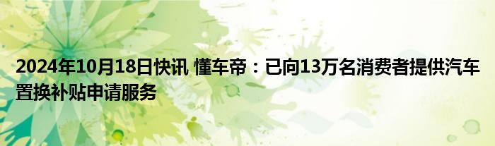 2024年10月18日快讯 懂车帝：已向13万名消费者提供汽车置换补贴申请服务