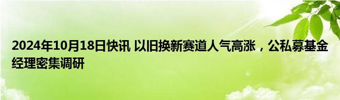 2024年10月18日快讯 以旧换新赛道人气高涨，公私募基金经理密集调研