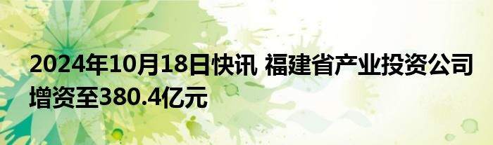 2024年10月18日快讯 福建省产业投资公司增资至380.4亿元