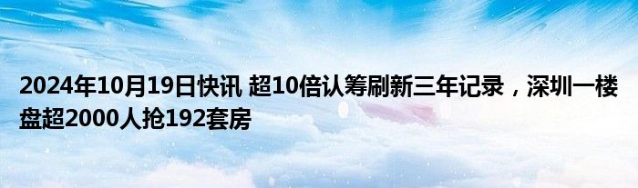 2024年10月19日快讯 超10倍认筹刷新三年记录，深圳一楼盘超2000人抢192套房