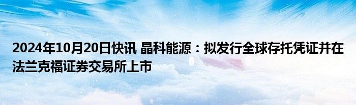 2024年10月20日快讯 晶科能源：拟发行全球存托凭证并在法兰克福证券交易所上市