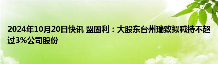 2024年10月20日快讯 盟固利：大股东台州瑞致拟减持不超过3%公司股份