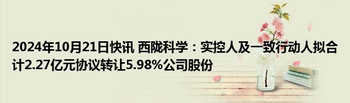 2024年10月21日快讯 西陇科学：实控人及一致行动人拟合计2.27亿元协议转让5.98%公司股份