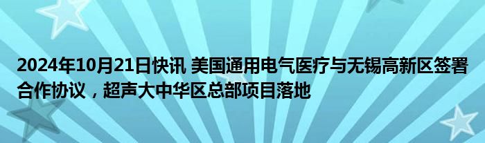 2024年10月21日快讯 美国通用电气医疗与无锡高新区签署合作协议，超声大中华区总部项目落地