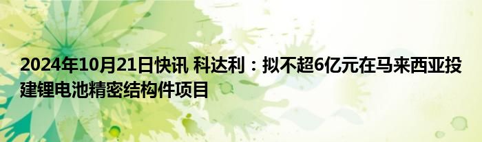 2024年10月21日快讯 科达利：拟不超6亿元在马来西亚投建锂电池精密结构件项目