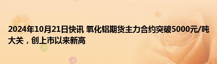 2024年10月21日快讯 氧化铝期货主力合约突破5000元/吨大关，创上市以来新高