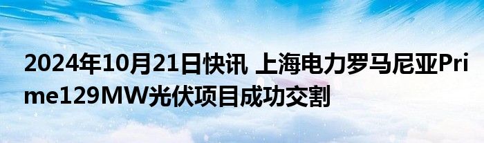 2024年10月21日快讯 上海电力罗马尼亚Prime129MW光伏项目成功交割