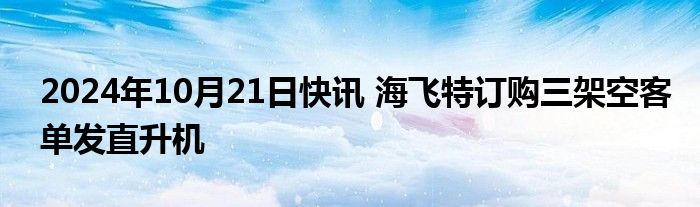 2024年10月21日快讯 海飞特订购三架空客单发直升机