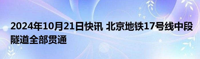 2024年10月21日快讯 北京地铁17号线中段隧道全部贯通