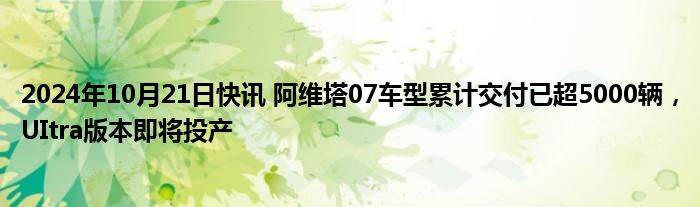 2024年10月21日快讯 阿维塔07车型累计交付已超5000辆，UItra版本即将投产