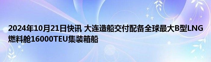 2024年10月21日快讯 大连造船交付配备全球最大B型LNG燃料舱16000TEU集装箱船