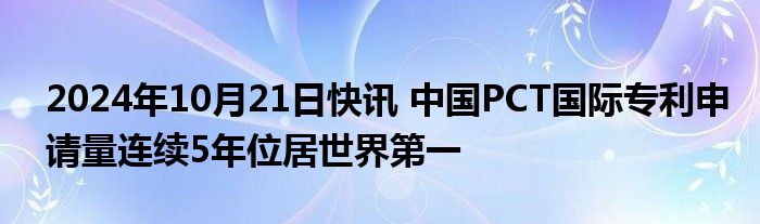 2024年10月21日快讯 中国PCT国际专利申请量连续5年位居世界第一