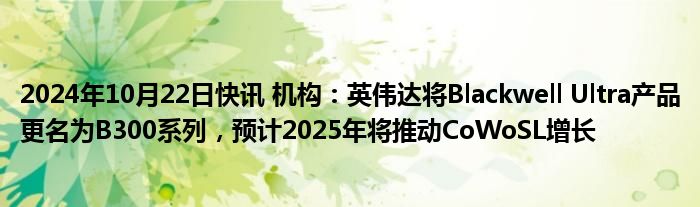 2024年10月22日快讯 机构：英伟达将Blackwell Ultra产品更名为B300系列，预计2025年将推动CoWoSL增长