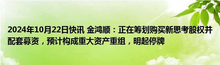 2024年10月22日快讯 金鸿顺：正在筹划购买新思考股权并配套募资，预计构成重大资产重组，明起停牌