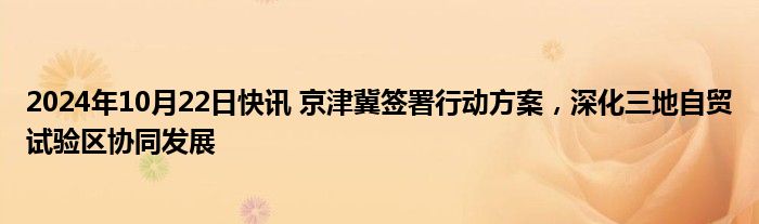 2024年10月22日快讯 京津冀签署行动方案，深化三地自贸试验区协同发展