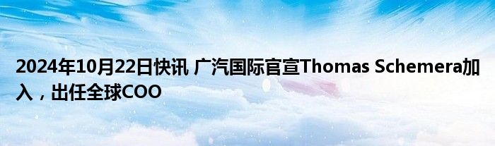 2024年10月22日快讯 广汽国际官宣Thomas Schemera加入，出任全球COO