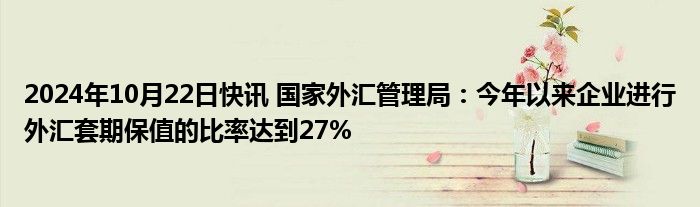 2024年10月22日快讯 国家外汇管理局：今年以来企业进行外汇套期保值的比率达到27%