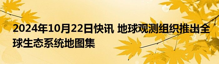 2024年10月22日快讯 地球观测组织推出全球生态系统地图集