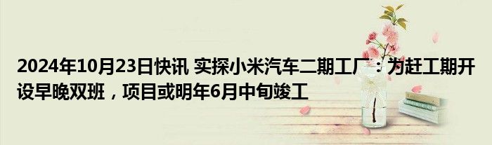 2024年10月23日快讯 实探小米汽车二期工厂：为赶工期开设早晚双班，项目或明年6月中旬竣工