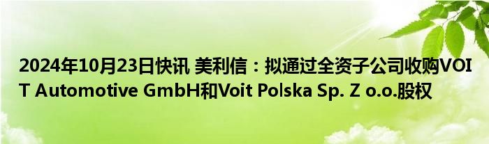 2024年10月23日快讯 美利信：拟通过全资子公司收购VOIT Automotive GmbH和Voit Polska Sp. Z o.o.股权