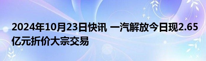 2024年10月23日快讯 一汽解放今日现2.65亿元折价大宗交易