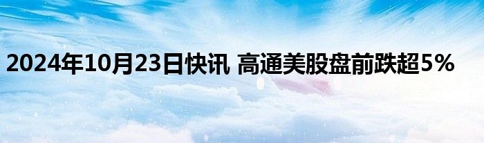 2024年10月23日快讯 高通美股盘前跌超5%