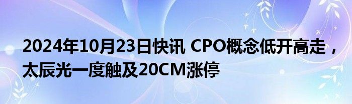 2024年10月23日快讯 CPO概念低开高走，太辰光一度触及20CM涨停