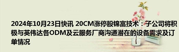 2024年10月23日快讯 20CM涨停股锦富技术：子公司将积极与英伟达各ODM及云服务厂商沟通潜在的设备需求及订单情况