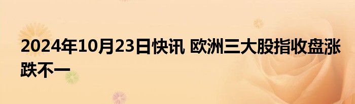 2024年10月23日快讯 欧洲三大股指收盘涨跌不一