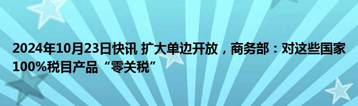 2024年10月23日快讯 扩大单边开放，商务部：对这些国家100%税目产品“零关税”