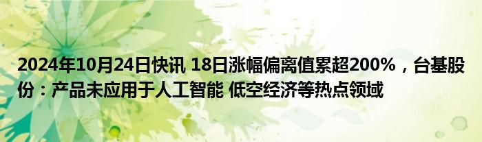 2024年10月24日快讯 18日涨幅偏离值累超200%，台基股份：产品未应用于人工智能 低空经济等热点领域