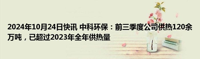 2024年10月24日快讯 中科环保：前三季度公司供热120余万吨，已超过2023年全年供热量