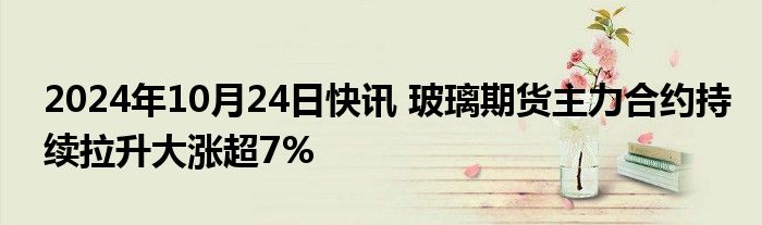 2024年10月24日快讯 玻璃期货主力合约持续拉升大涨超7%