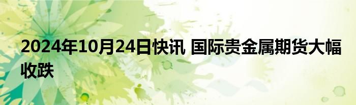 2024年10月24日快讯 国际贵金属期货大幅收跌