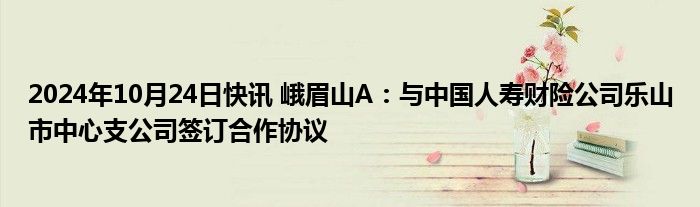 2024年10月24日快讯 峨眉山A：与中国人寿财险公司乐山市中心支公司签订合作协议